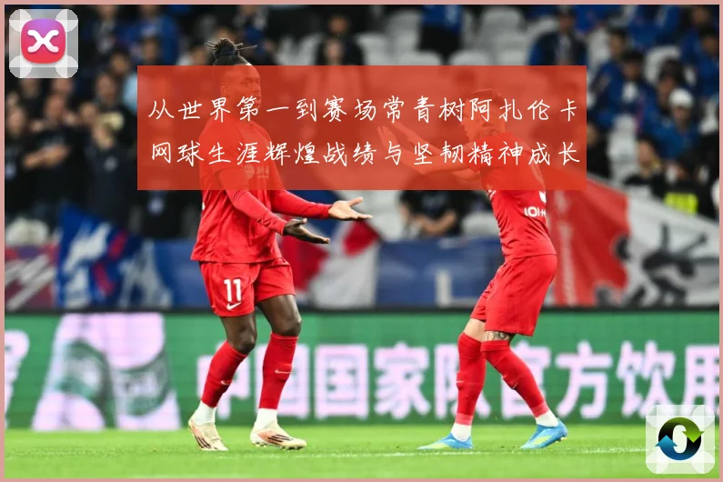 从世界第一到赛场常青树阿扎伦卡网球生涯辉煌战绩与坚韧精神成长历程全解析