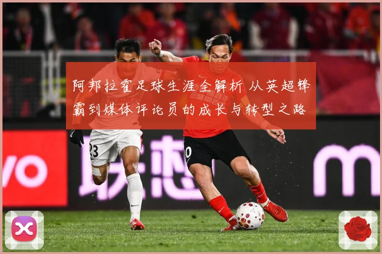 阿邦拉霍足球生涯全解析 从英超锋霸到媒体评论员的成长与转型之路