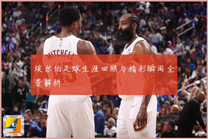 埃尔伯足球生涯回顾与精彩瞬间全景解析
