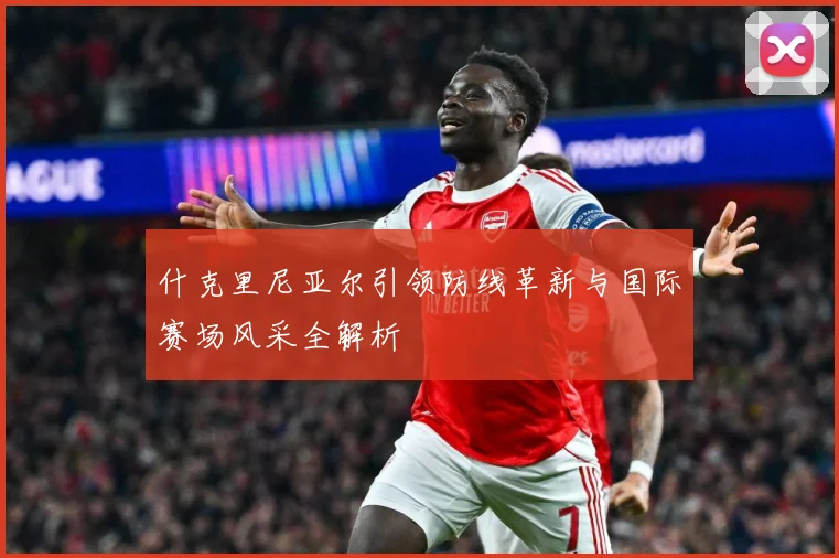 什克里尼亚尔引领防线革新与国际赛场风采全解析