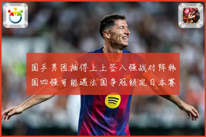 国乒男团抽得上上签八强战对阵韩国四强可能遇法国争冠锁定日本赛场解读