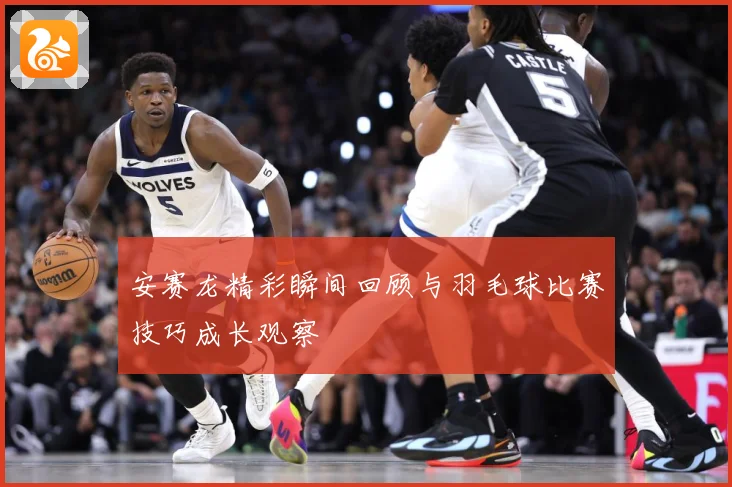 安赛龙精彩瞬间回顾与羽毛球比赛技巧成长观察