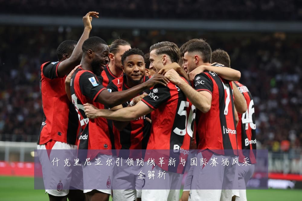 什克里尼亚尔引领防线革新与国际赛场风采全解析